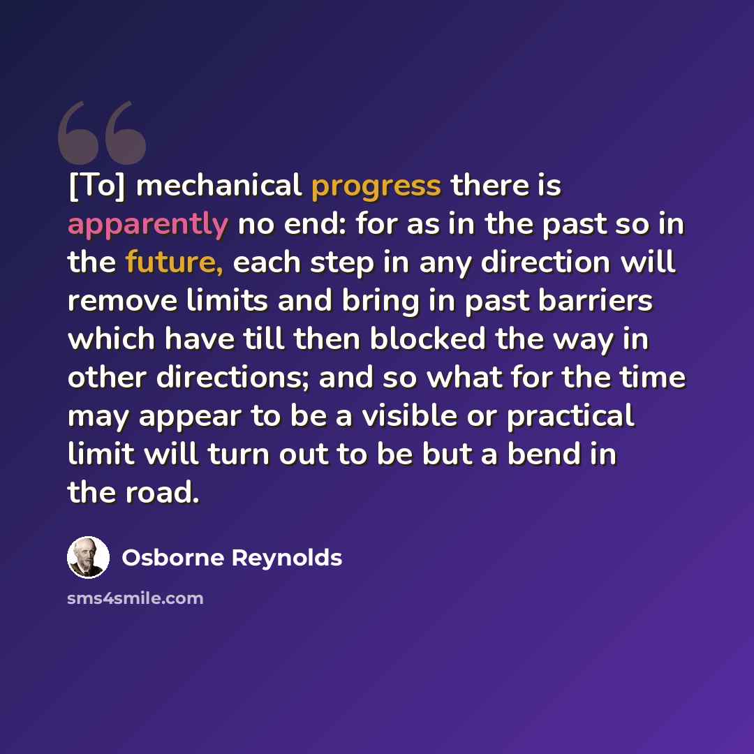 “[To] mechanical progress there is apparently no end: for as in the past so in the future, each step in any direction will remove limits and bring in past barriers which have till then blocked the way in other directions; and so what for the time may appear to be a visible or practical limit will…” quote by Osborne Reynolds