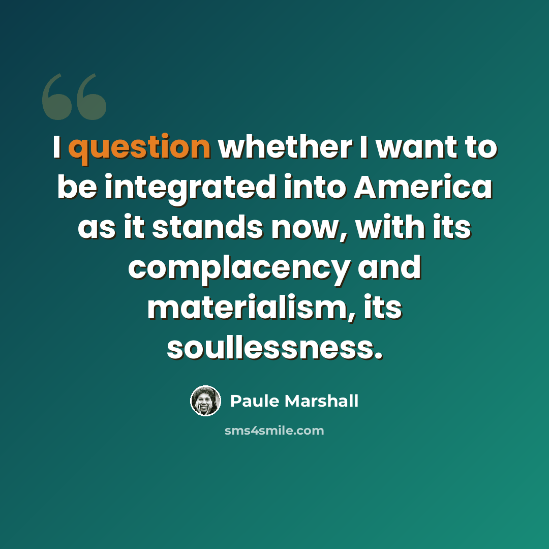 “I question whether I want to be integrated into America as it stands now, with its complacency and materialism, its soullessness.” quote by Paule Marshall
