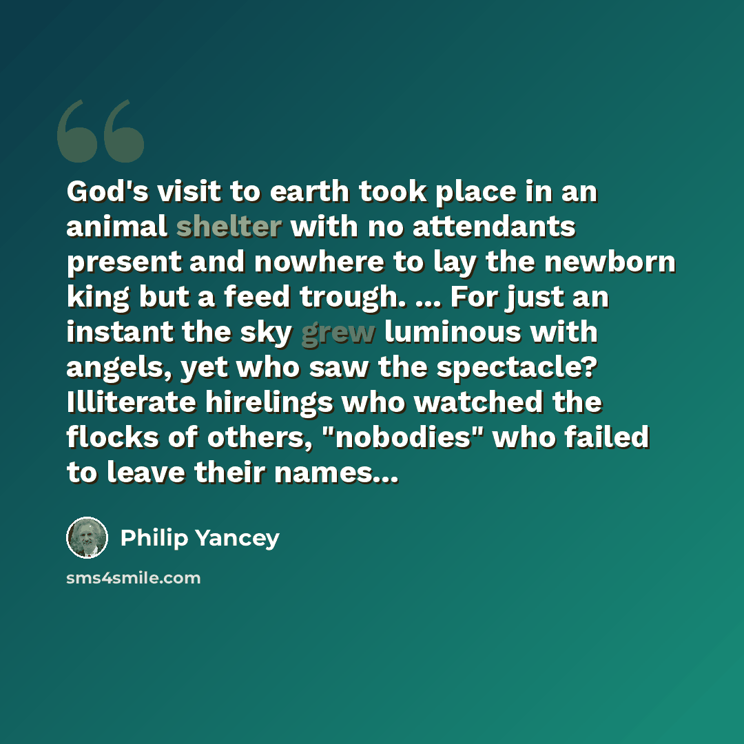 “God's visit to earth took place in an animal shelter with no attendants present and nowhere to lay the newborn king but a feed trough. ... For just an instant the sky grew luminous with angels, yet who saw the spectacle? Illiterate hirelings who watched the flocks of others, "nobodies" who failed…” quote by Philip Yancey
