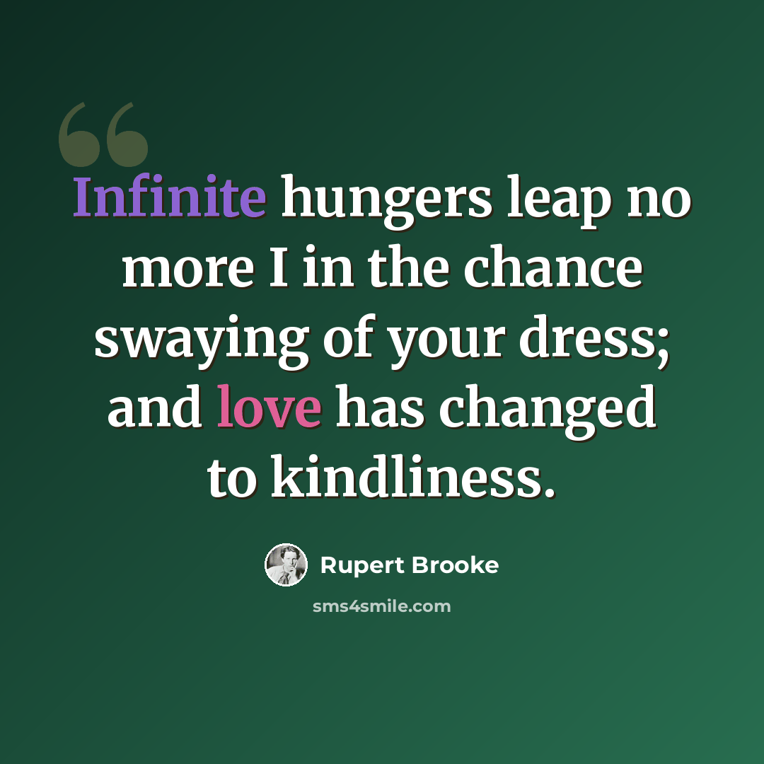 “Infinite hungers leap no more I in the chance swaying of your dress; and love has changed to kindliness.” quote by Rupert Brooke