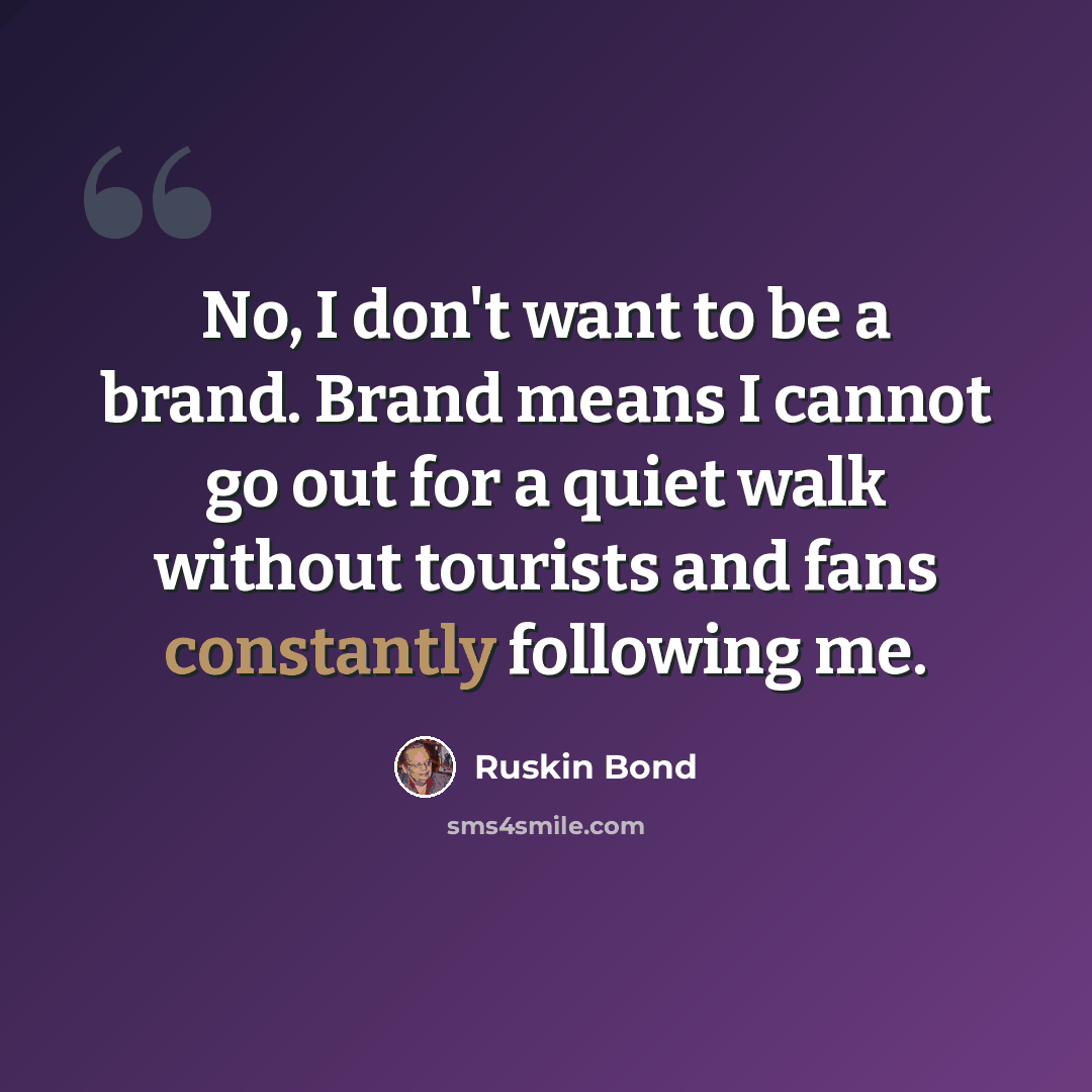 “No, I don't want to be a brand. Brand means I cannot go out for a quiet walk without tourists and fans constantly following me.” quote by Ruskin Bond