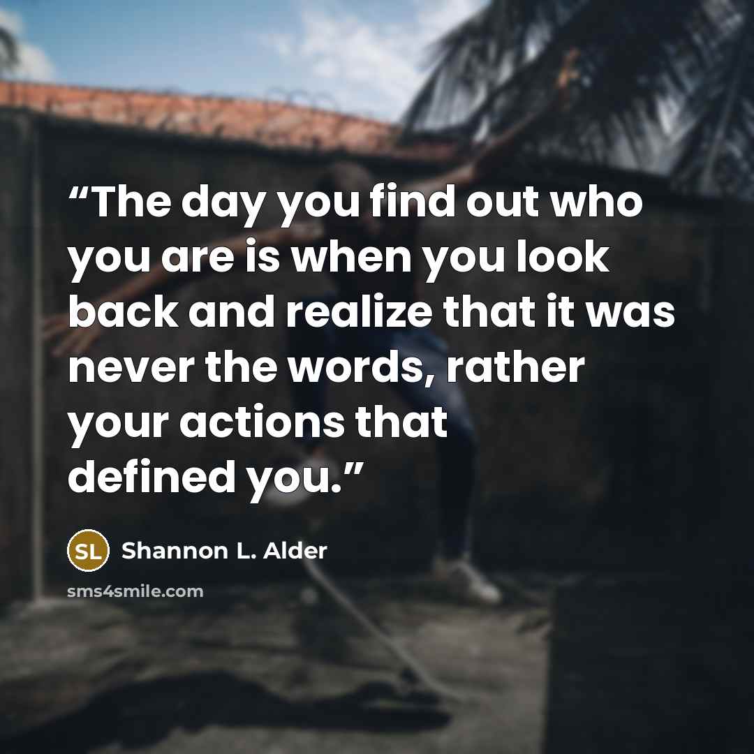 “The day you find out who you are is when you look back and realize that it was never the words, rather your actions that defined you.” quote by Shannon L. Alder