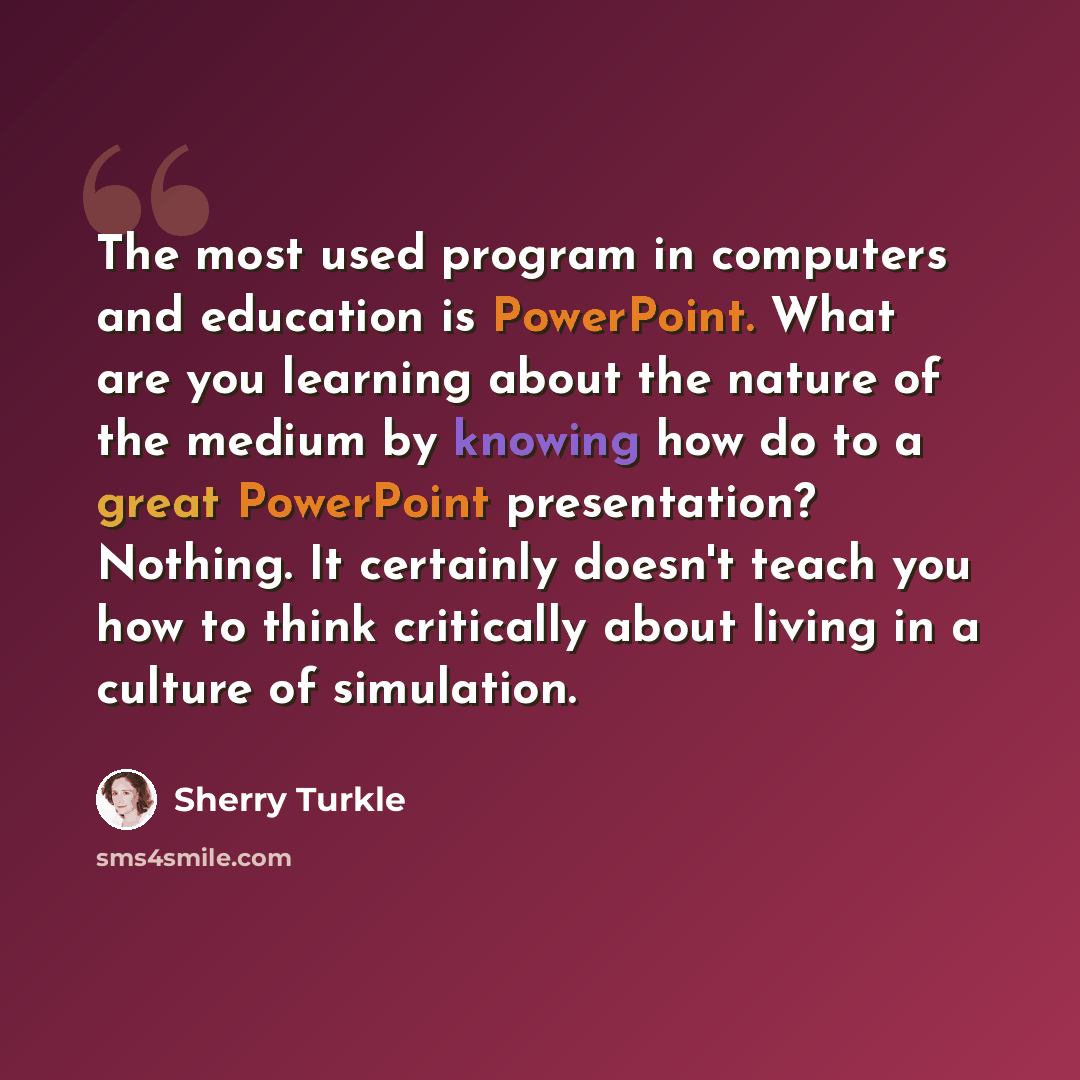 “The most used program in computers and education is PowerPoint. What are you learning about the nature of the medium by knowing how do to a great PowerPoint presentation? Nothing. It certainly doesn't teach you how to think critically about living in a culture of simulation.” quote by Sherry Turkle