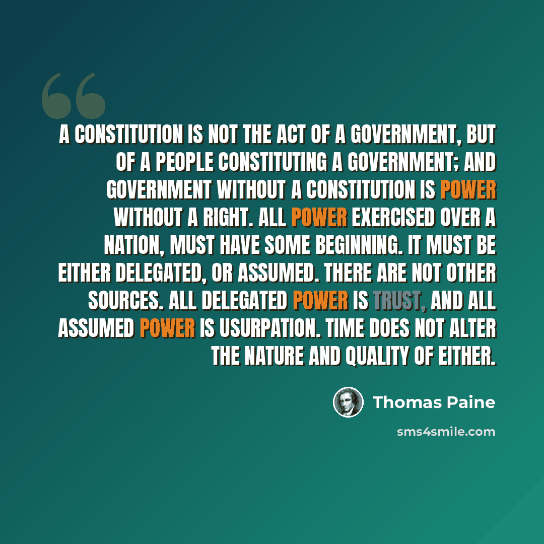 “A constitution is not the act of a government, but of a people constituting a government; and government without a constitution is power without a right. All power exercised over a nation, must have some beginning. It must be either delegated, or assumed. There are not other sources. All delegated…” quote by Thomas Paine
