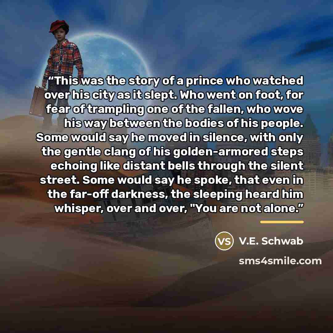 “This was the story of a prince who watched over his city as it slept. Who went on foot, for fear of trampling one of the fallen, who wove his way between the bodies of his people. Some would say he moved in silence, with only the gentle clang of his golden-armored steps echoing like distant bells…” quote by V.E. Schwab