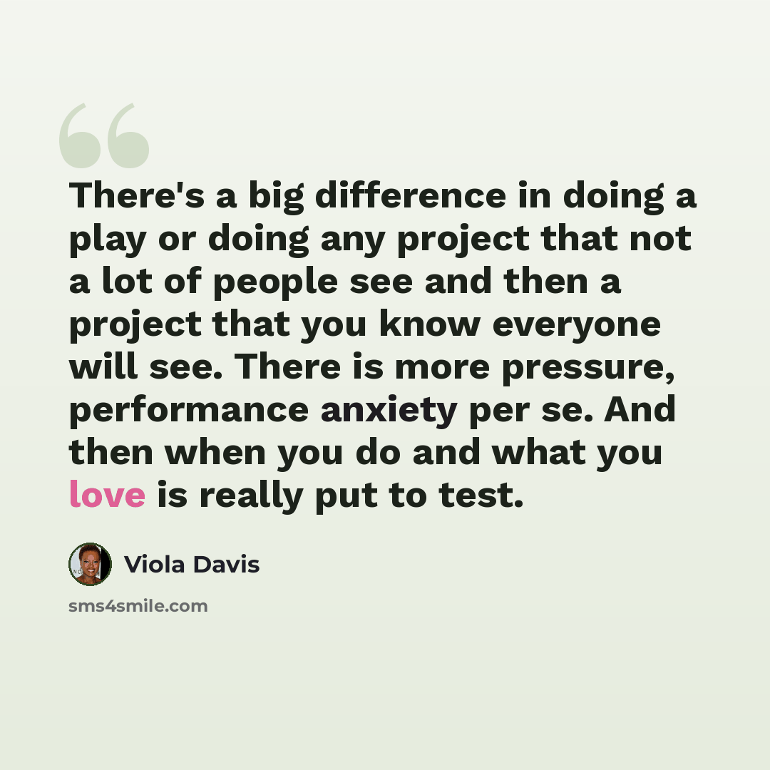 “There's a big difference in doing a play or doing any project that not a lot of people see and then a project that you know everyone will see. There is more pressure, performance anxiety per se. And then when you do and what you love is really put to test.” quote by Viola Davis