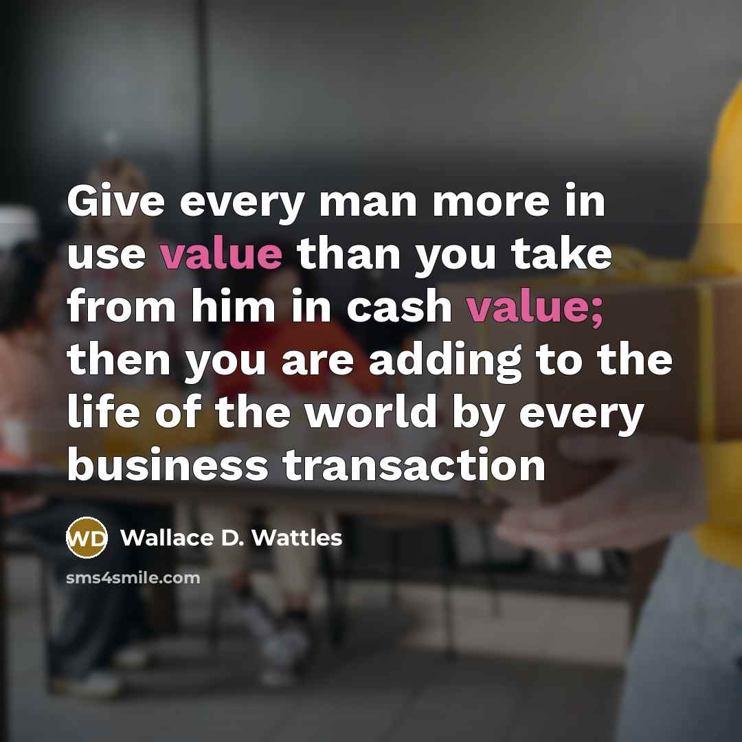 “Give every man more in use value than you take from him in cash value; then you are adding to the life of the world by every business transaction” quote by Wallace D. Wattles
