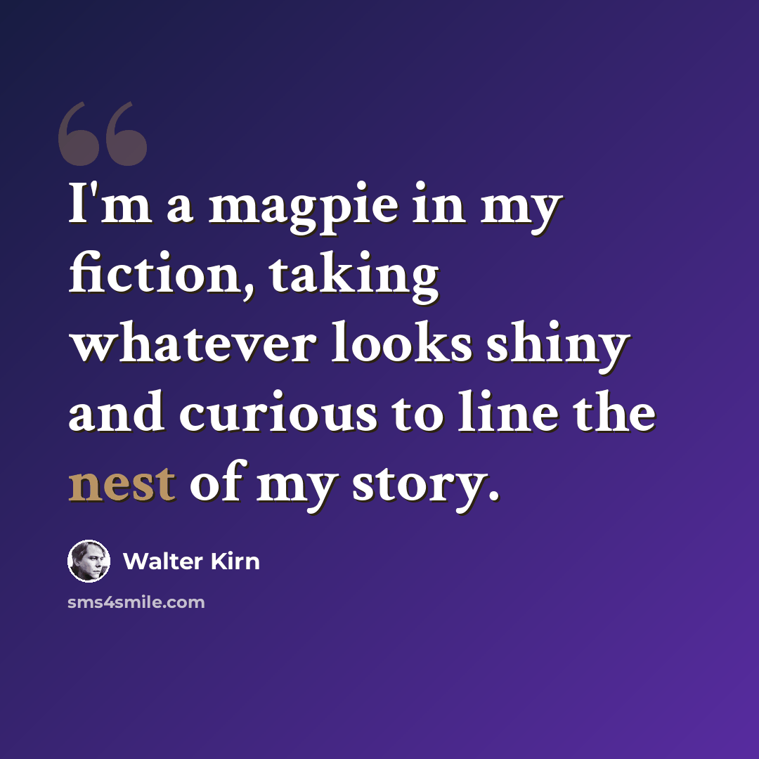 “I'm a magpie in my fiction, taking whatever looks shiny and curious to line the nest of my story.” quote by Walter Kirn