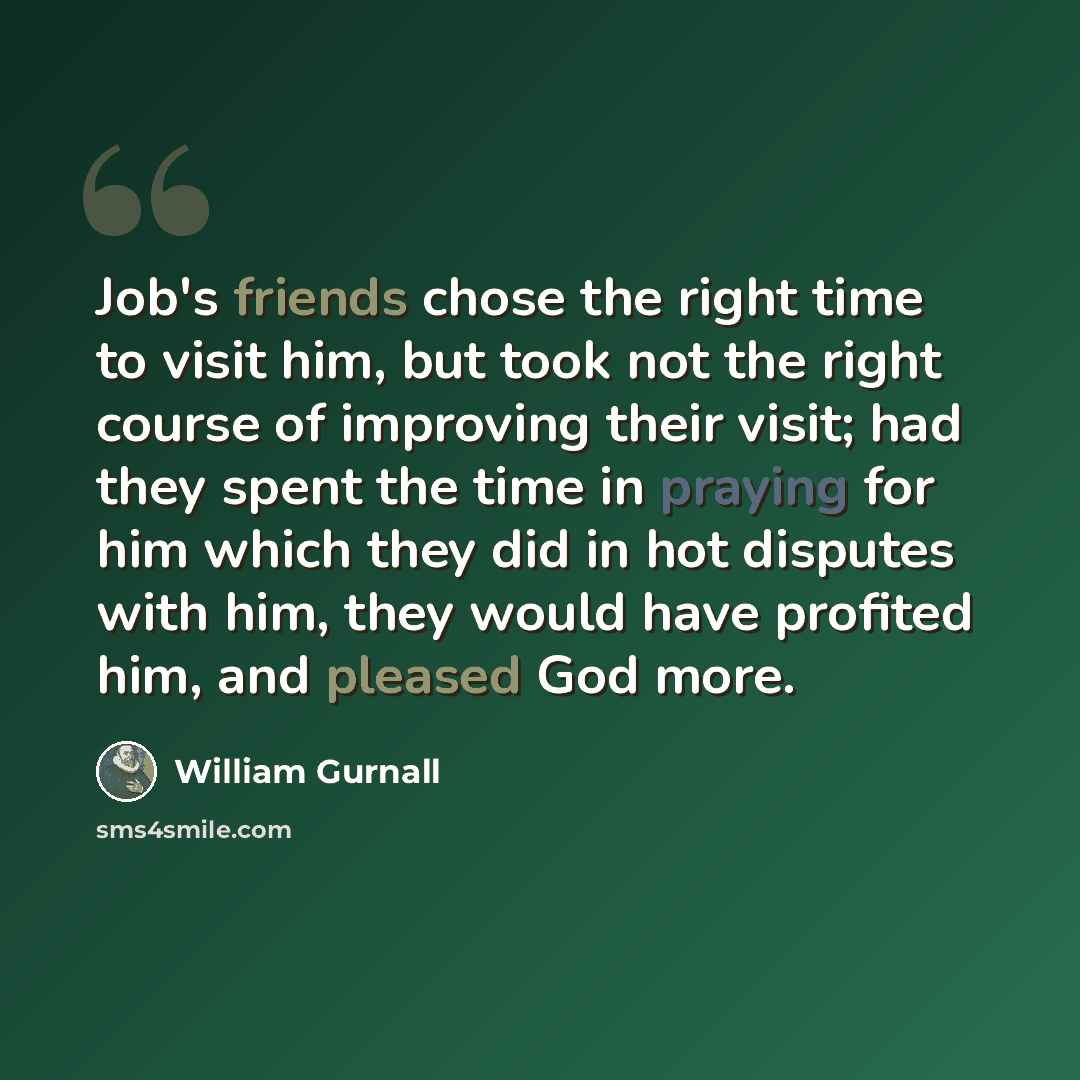 “Job's friends chose the right time to visit him, but took not the right course of improving their visit; had they spent the time in praying for him which they did in hot disputes with him, they would have profited him, and pleased God more.” quote by William Gurnall
