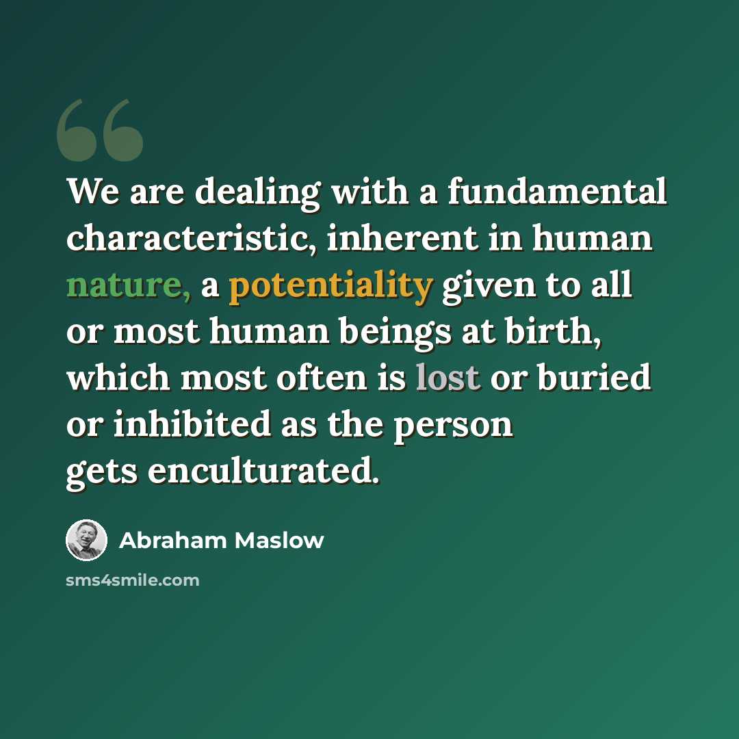 “We are dealing with a fundamental characteristic, inherent in human nature, a potentiality given to all or most human beings at birth, which most often is lost or buried or inhibited as the person gets enculturated.” quote by Abraham Maslow
