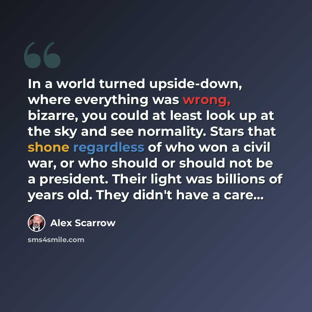 “In a world turned upside-down, where everything was wrong, bizarre, you could at least look up at the sky and see normality. Stars that shone regardless of who won a civil war, or who should or should not be a president. Their light was billions of years old. They didn't have a care...” quote by Alex Scarrow