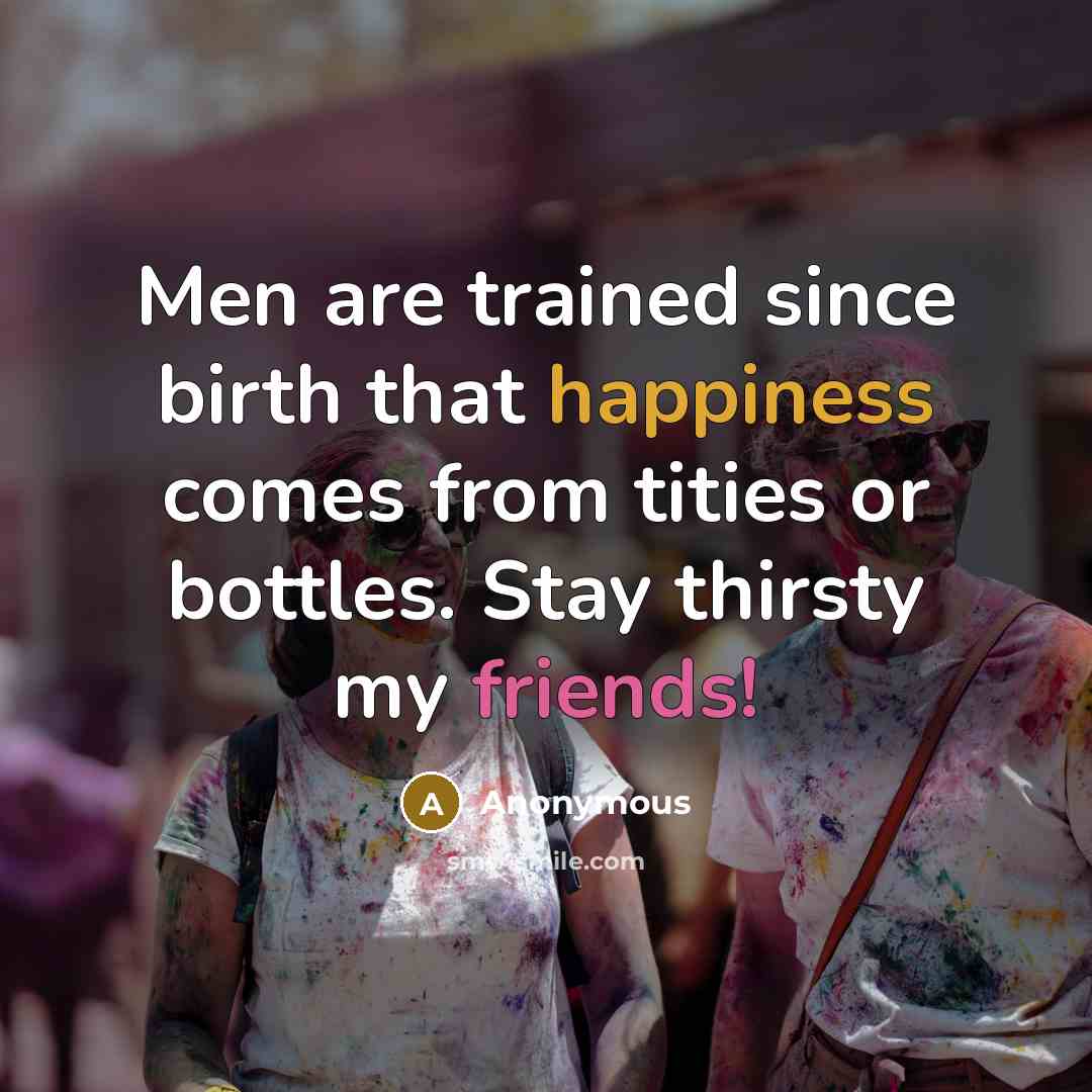 “Men are trained since birth that happiness comes from tities or bottles. Stay thirsty my friends!” quote by Anonymous