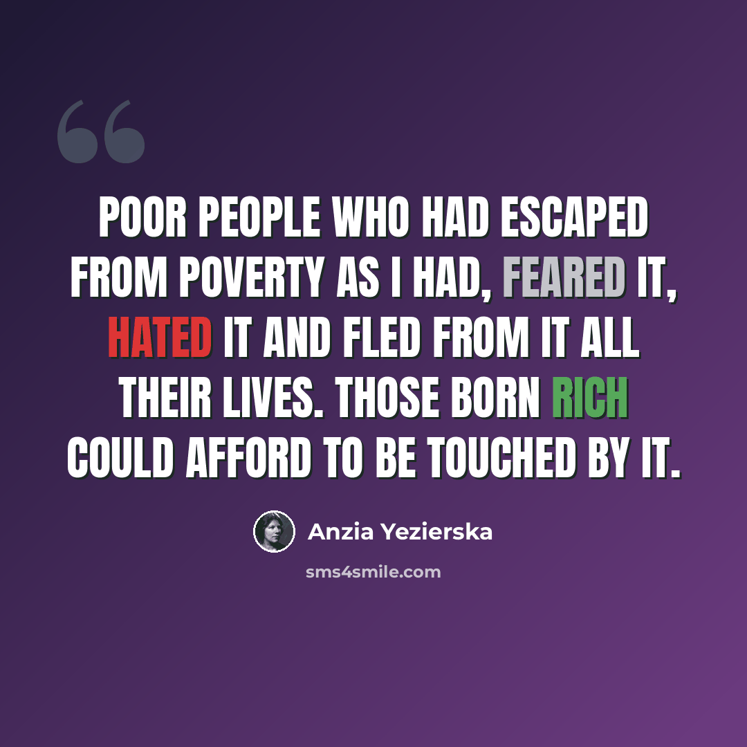 “Poor people who had escaped from poverty as I had, feared it, hated it and fled from it all their lives. Those born rich could afford to be touched by it.” quote by Anzia Yezierska