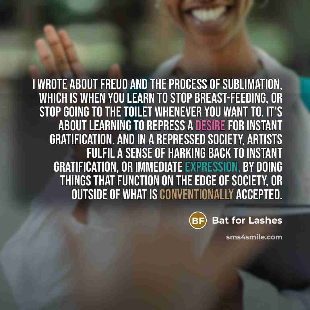 “I wrote about Freud and the process of sublimation, which is when you learn to stop breast-feeding, or stop going to the toilet whenever you want to. It's about learning to repress a desire for instant gratification. And in a repressed society, artists fulfil a sense of harking back to instant…” quote by Bat for Lashes