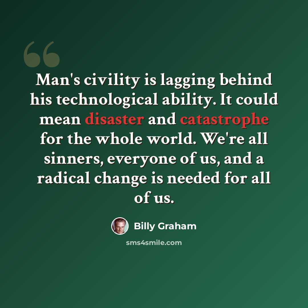 “Man's civility is lagging behind his technological ability. It could mean disaster and catastrophe for the whole world. We're all sinners, everyone of us, and a radical change is needed for all of us.” quote by Billy Graham