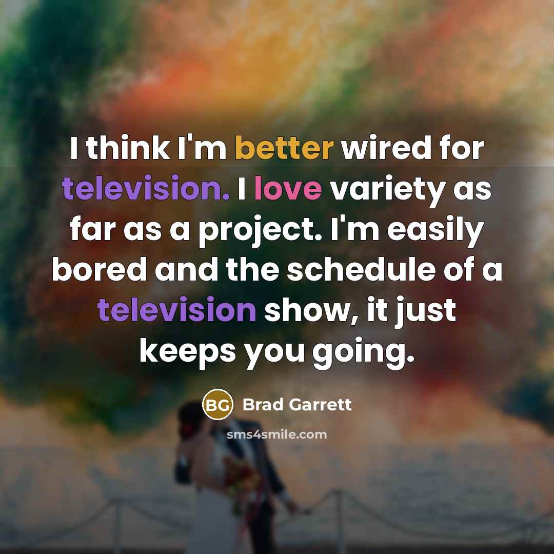 “I think I'm better wired for television. I love variety as far as a project. I'm easily bored and the schedule of a television show, it just keeps you going.” quote by Brad Garrett