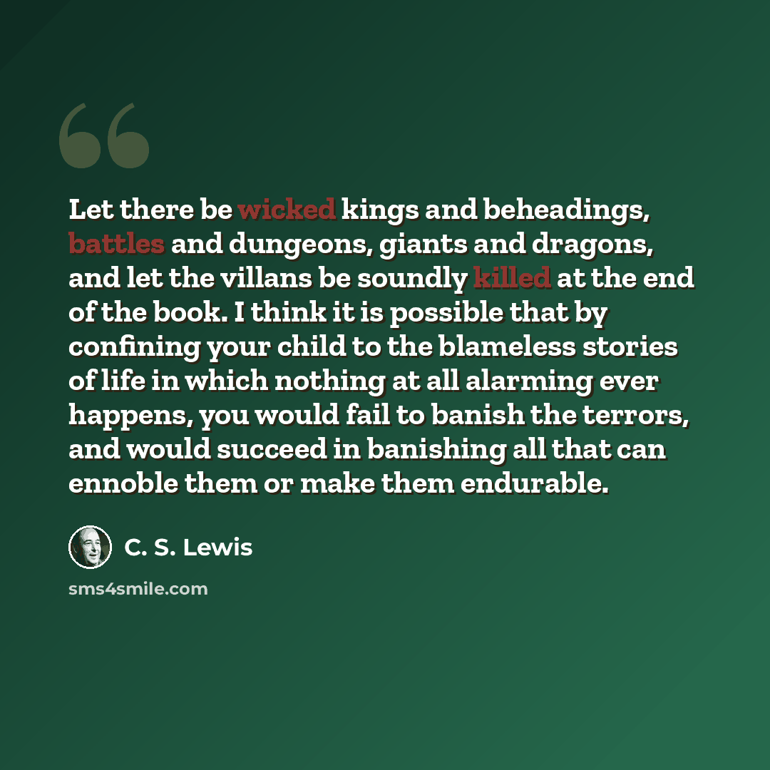“Let there be wicked kings and beheadings, battles and dungeons, giants and dragons, and let the villans be soundly killed at the end of the book. I think it is possible that by confining your child to the blameless stories of life in which nothing at all alarming ever happens, you would fail to…” quote by C. S. Lewis