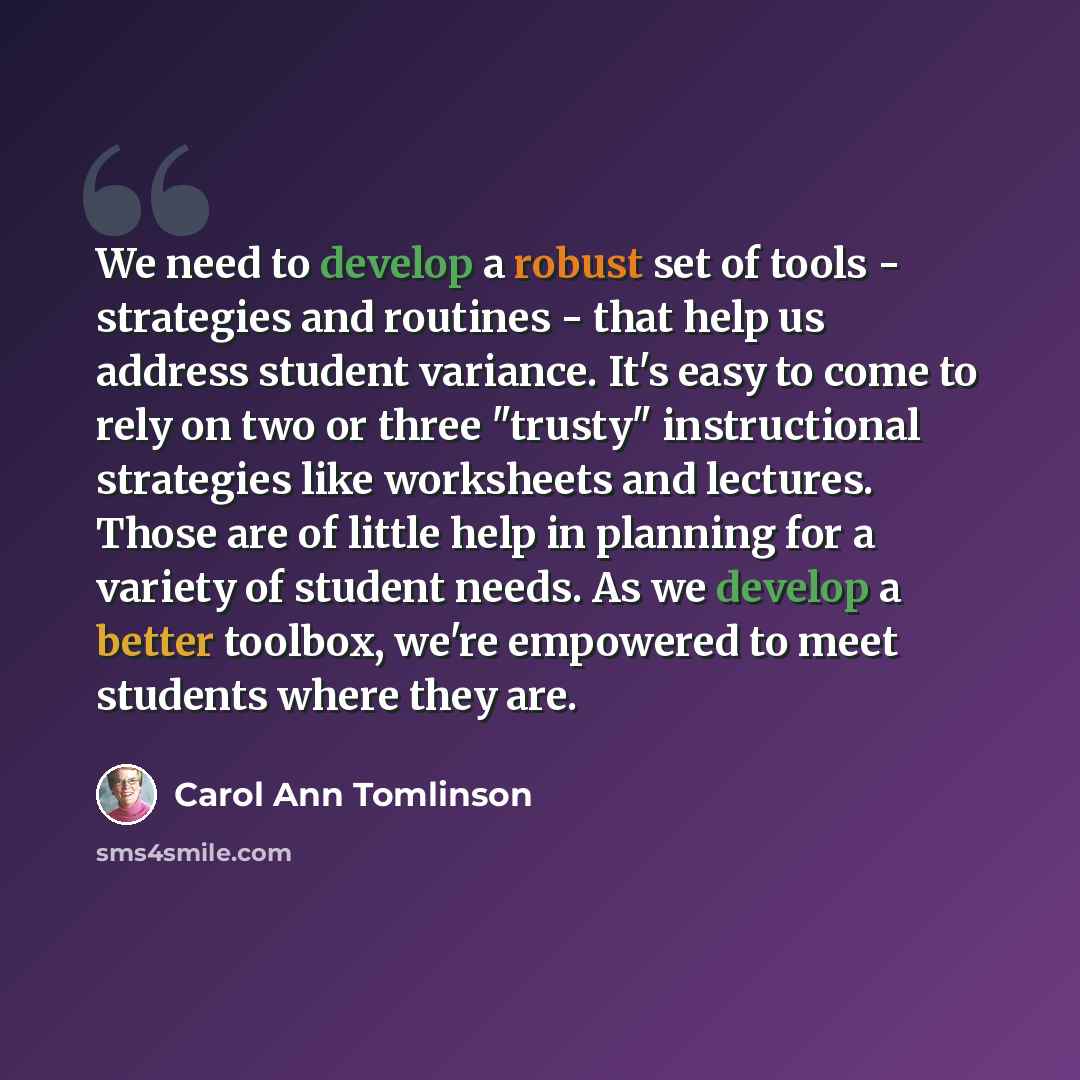 “We need to develop a robust set of tools - strategies and routines - that help us address student variance. It's easy to come to rely on two or three "trusty" instructional strategies like worksheets and lectures. Those are of little help in planning for a variety of student needs. As we develop a…” quote by Carol Ann Tomlinson