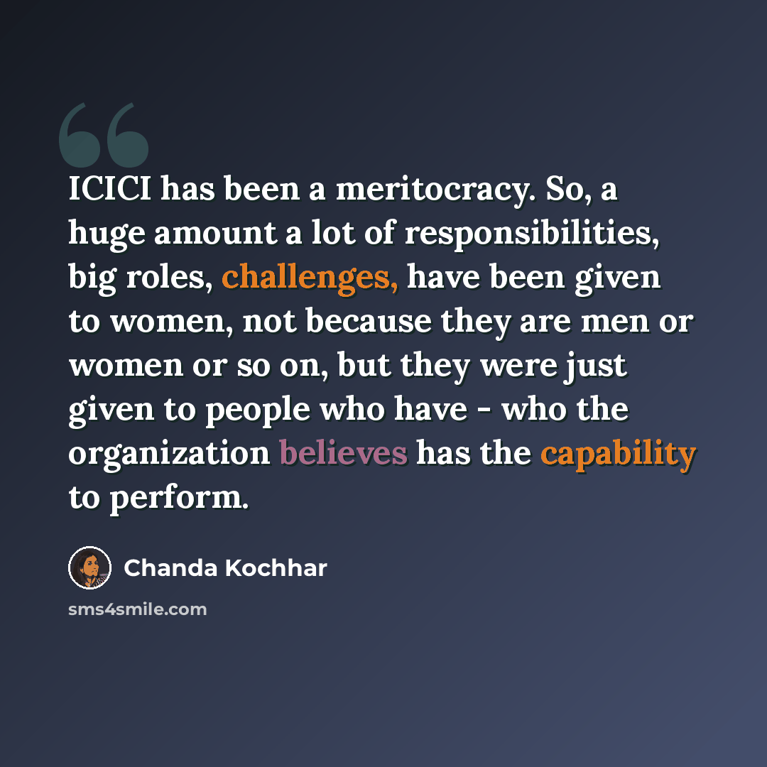 “ICICI has been a meritocracy. So, a huge amount a lot of responsibilities, big roles, challenges, have been given to women, not because they are men or women or so on, but they were just given to people who have - who the organization believes has the capability to perform.” quote by Chanda Kochhar