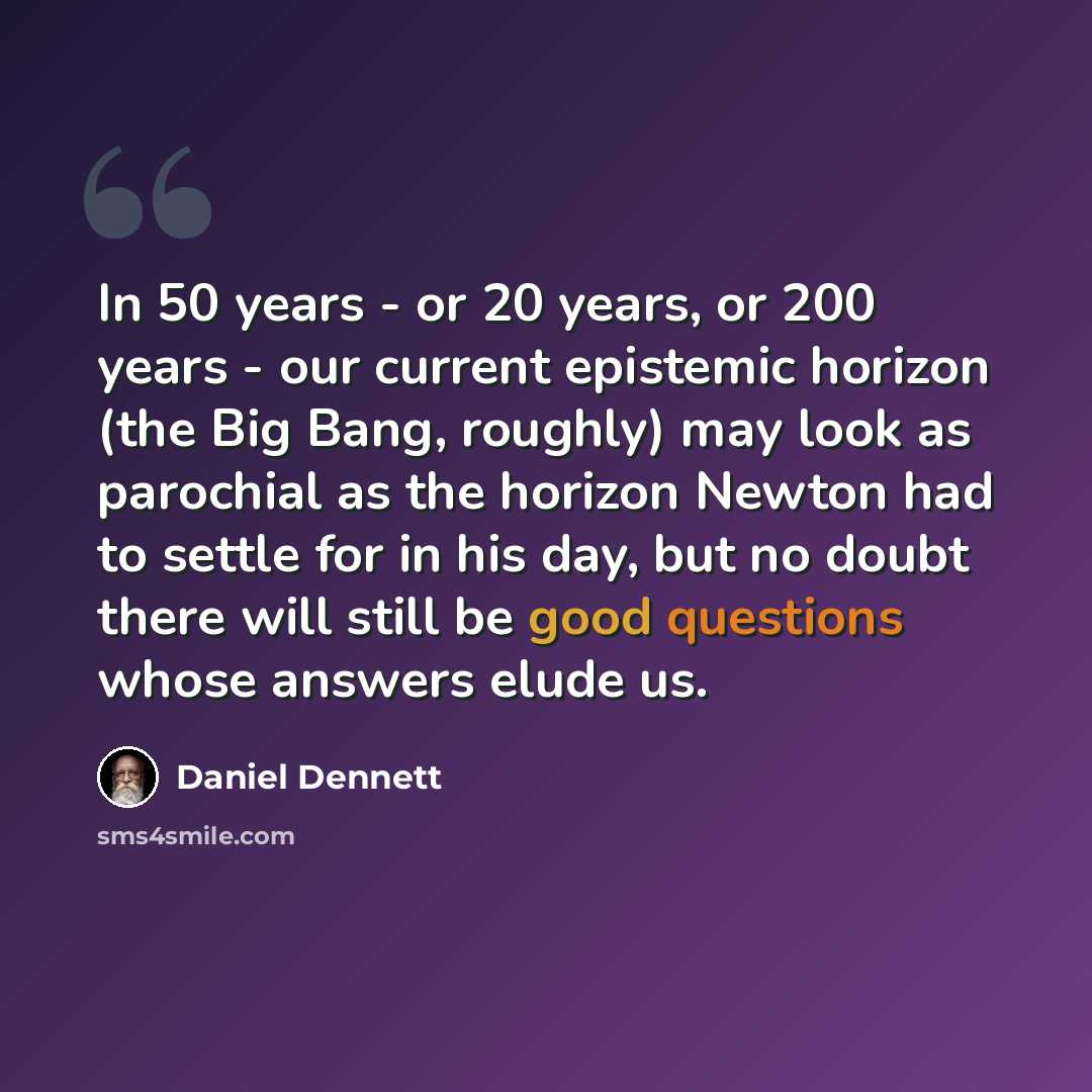 “In 50 years - or 20 years, or 200 years - our current epistemic horizon (the Big Bang, roughly) may look as parochial as the horizon Newton had to settle for in his day, but no doubt there will still be good questions whose answers elude us.” quote by Daniel Dennett