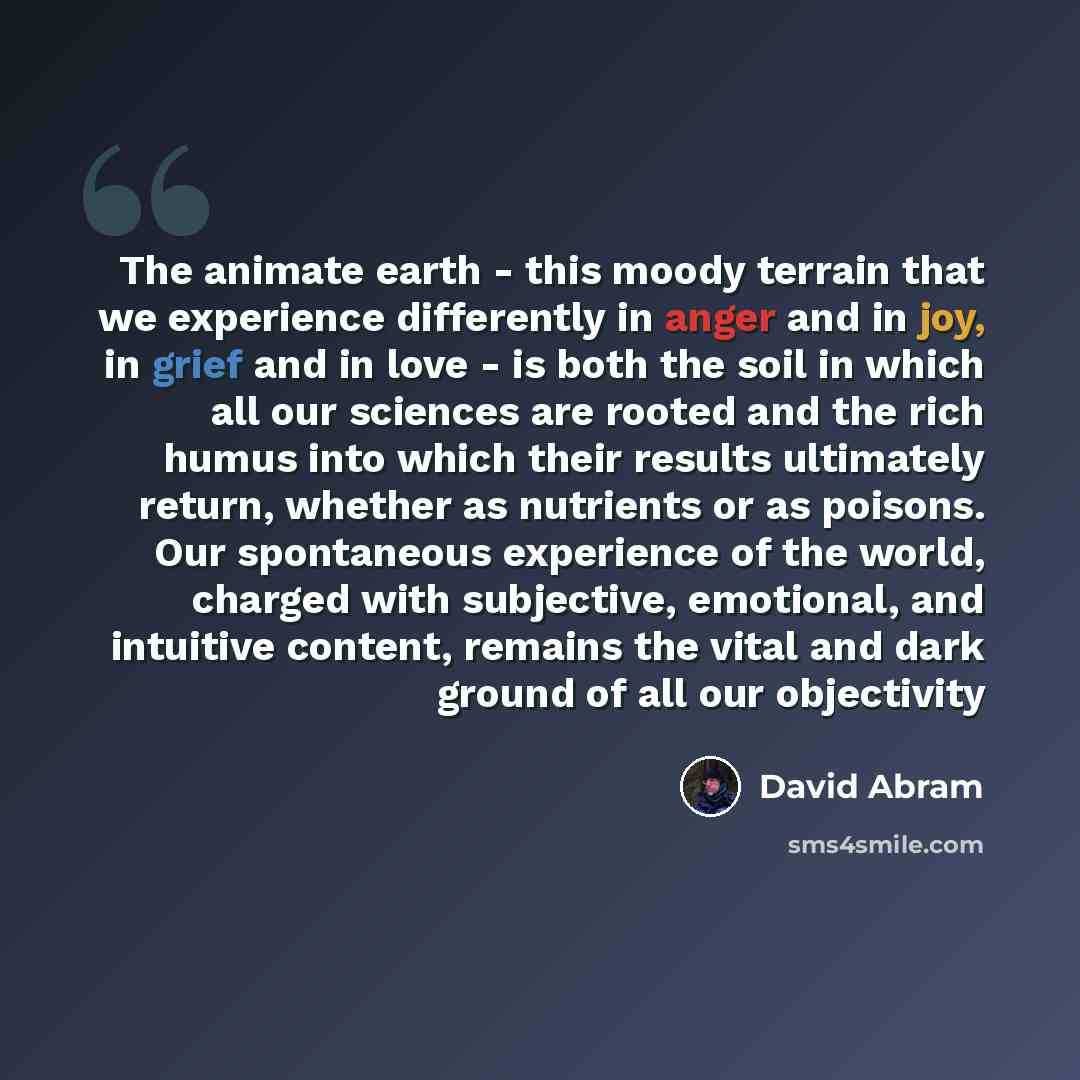 “The animate earth - this moody terrain that we experience differently in anger and in joy, in grief and in love - is both the soil in which all our sciences are rooted and the rich humus into which their results ultimately return, whether as nutrients or as poisons. Our spontaneous experience of…” quote by David Abram