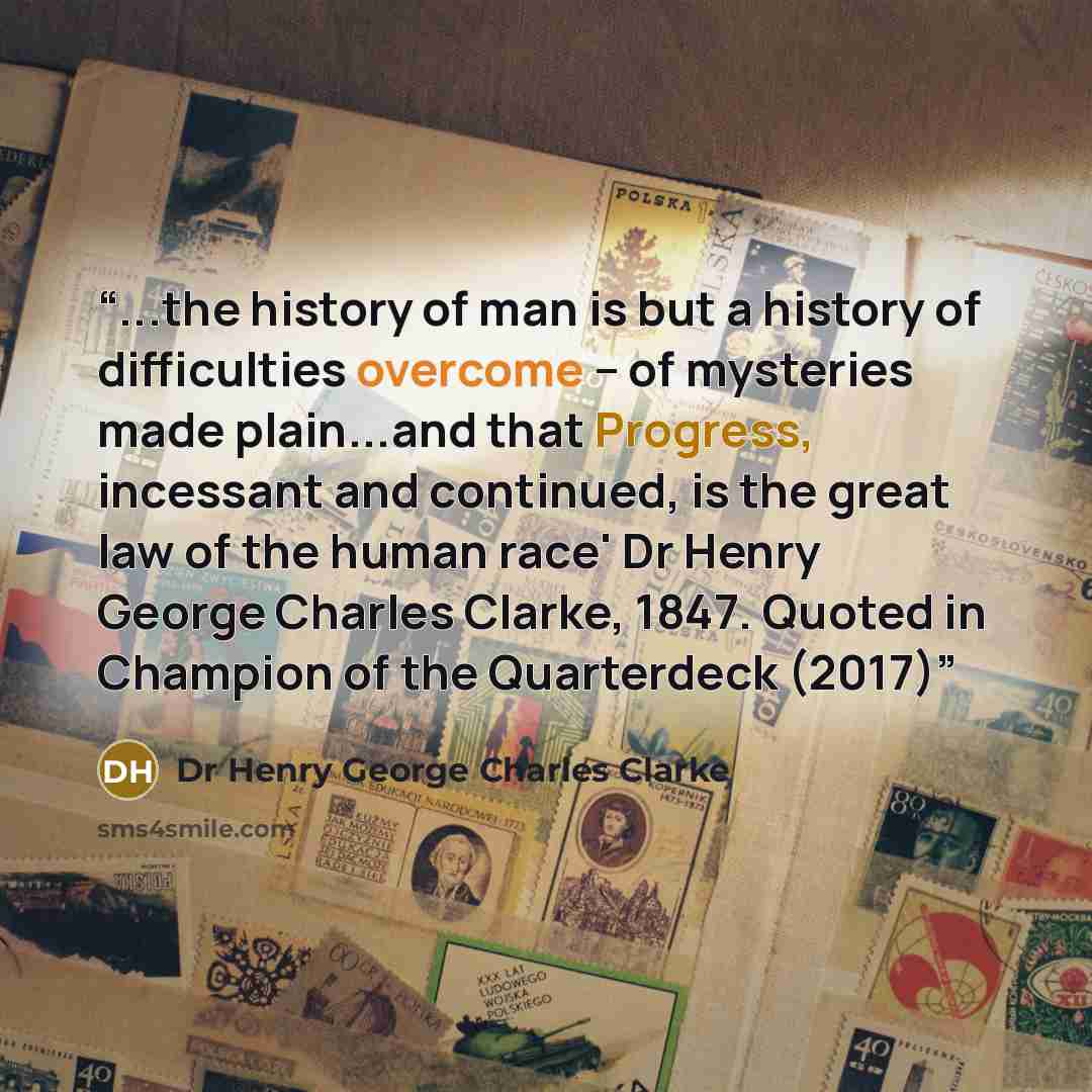 “...the history of man is but a history of difficulties overcome – of mysteries made plain...and that Progress, incessant and continued, is the great law of the human race' Dr Henry George Charles Clarke, 1847. Quoted in Champion of the Quarterdeck (2017)” quote by Dr Henry George Charles Clarke