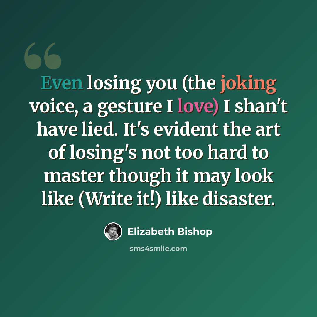 “Even losing you (the joking voice, a gesture I love) I shan't have lied. It's evident the art of losing's not too hard to master though it may look like (Write it!) like disaster.” quote by Elizabeth Bishop
