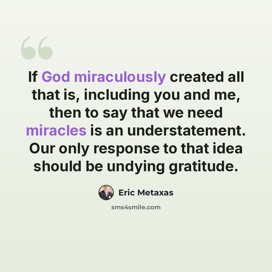 “If God miraculously created all that is, including you and me, then to say that we need miracles is an understatement. Our only response to that idea should be undying gratitude.” quote by Eric Metaxas