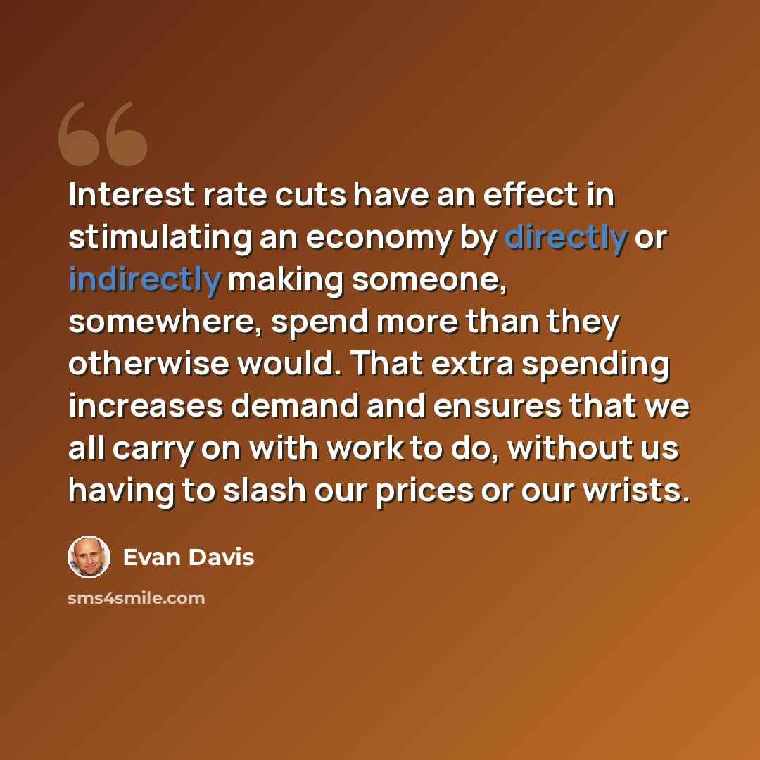 “Interest rate cuts have an effect in stimulating an economy by directly or indirectly making someone, somewhere, spend more than they otherwise would. That extra spending increases demand and ensures that we all carry on with work to do, without us having to slash our prices or our wrists.” quote by Evan Davis