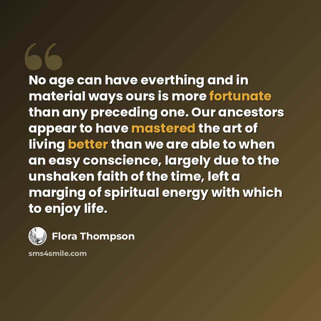 “No age can have everthing and in material ways ours is more fortunate than any preceding one. Our ancestors appear to have mastered the art of living better than we are able to when an easy conscience, largely due to the unshaken faith of the time, left a marging of spiritual energy with which to…” quote by Flora Thompson