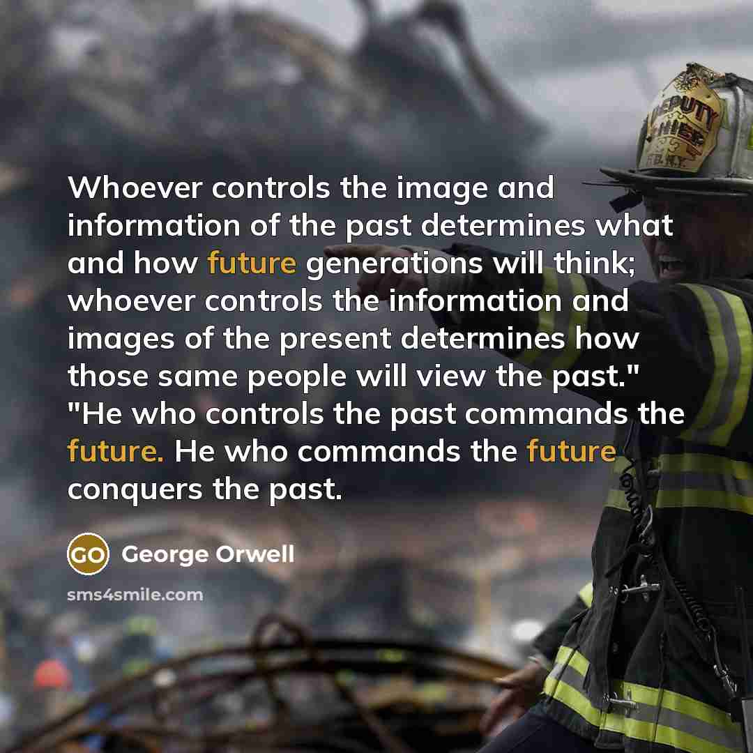 “Whoever controls the image and information of the past determines what and how future generations will think; whoever controls the information and images of the present determines how those same people will view the past." "He who controls the past commands the future. He who commands the future…” quote by George Orwell