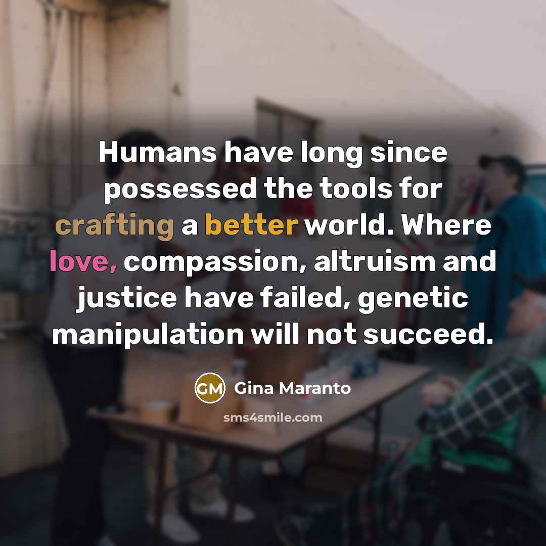 “Humans have long since possessed the tools for crafting a better world. Where love, compassion, altruism and justice have failed, genetic manipulation will not succeed.” quote by Gina Maranto