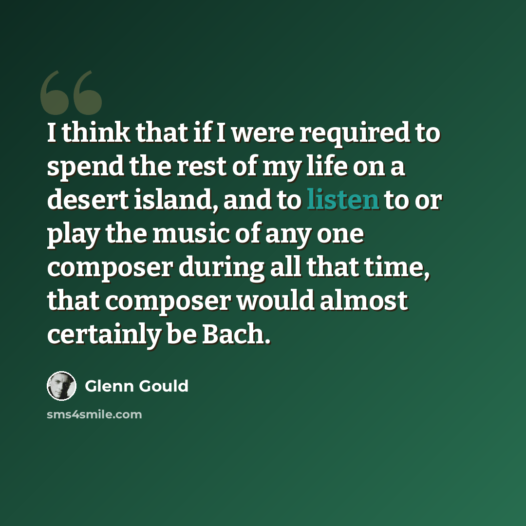 “I think that if I were required to spend the rest of my life on a desert island, and to listen to or play the music of any one composer during all that time, that composer would almost certainly be Bach.” quote by Glenn Gould