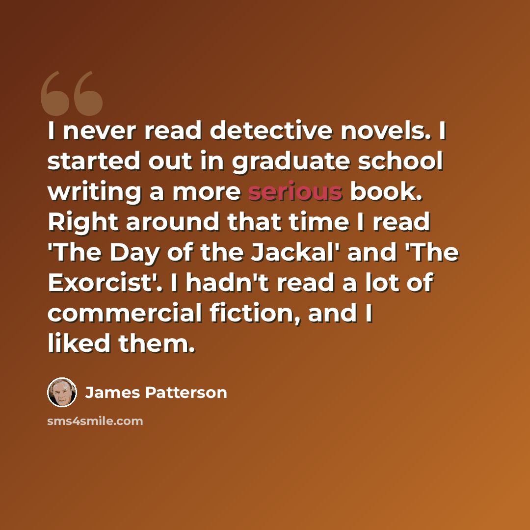 “I never read detective novels. I started out in graduate school writing a more serious book. Right around that time I read 'The Day of the Jackal' and 'The Exorcist'. I hadn't read a lot of commercial fiction, and I liked them.” quote by James Patterson