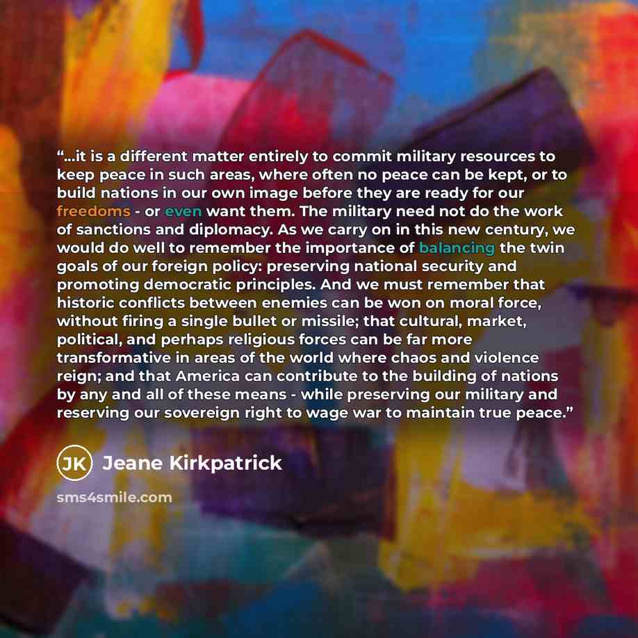 “...it is a different matter entirely to commit military resources to keep peace in such areas, where often no peace can be kept, or to build nations in our own image before they are ready for our freedoms - or even want them. The military need not do the work of sanctions and diplomacy. As we…” quote by Jeane Kirkpatrick