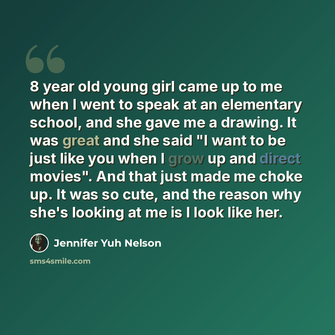 “8 year old young girl came up to me when I went to speak at an elementary school, and she gave me a drawing. It was great and she said "I want to be just like you when I grow up and direct movies". And that just made me choke up. It was so cute, and the reason why she's looking at me is I look…” quote by Jennifer Yuh Nelson