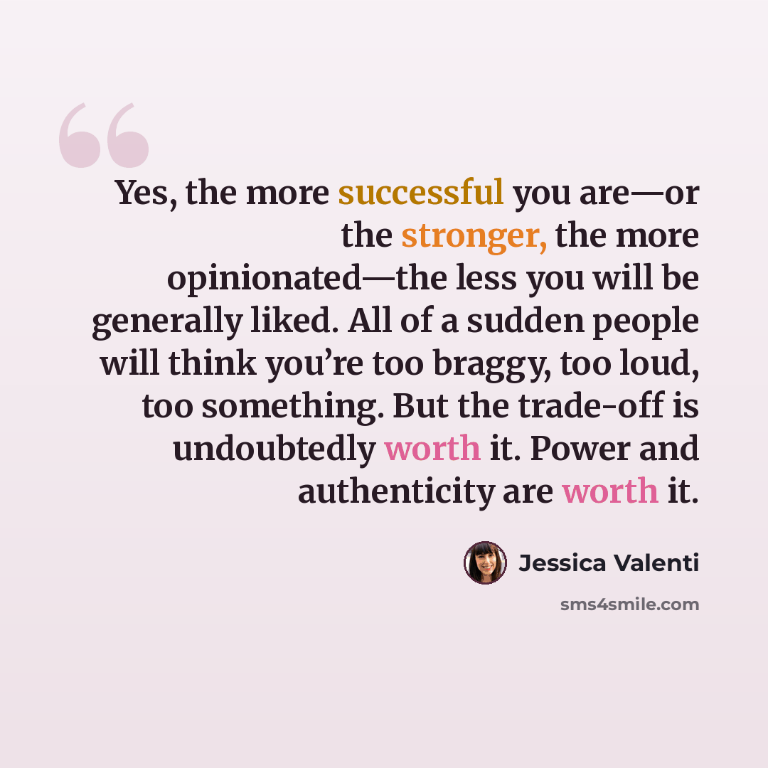 “Yes, the more successful you are—or the stronger, the more opinionated—the less you will be generally liked. All of a sudden people will think you’re too braggy, too loud, too something. But the trade-off is undoubtedly worth it. Power and authenticity are worth it.” quote by Jessica Valenti
