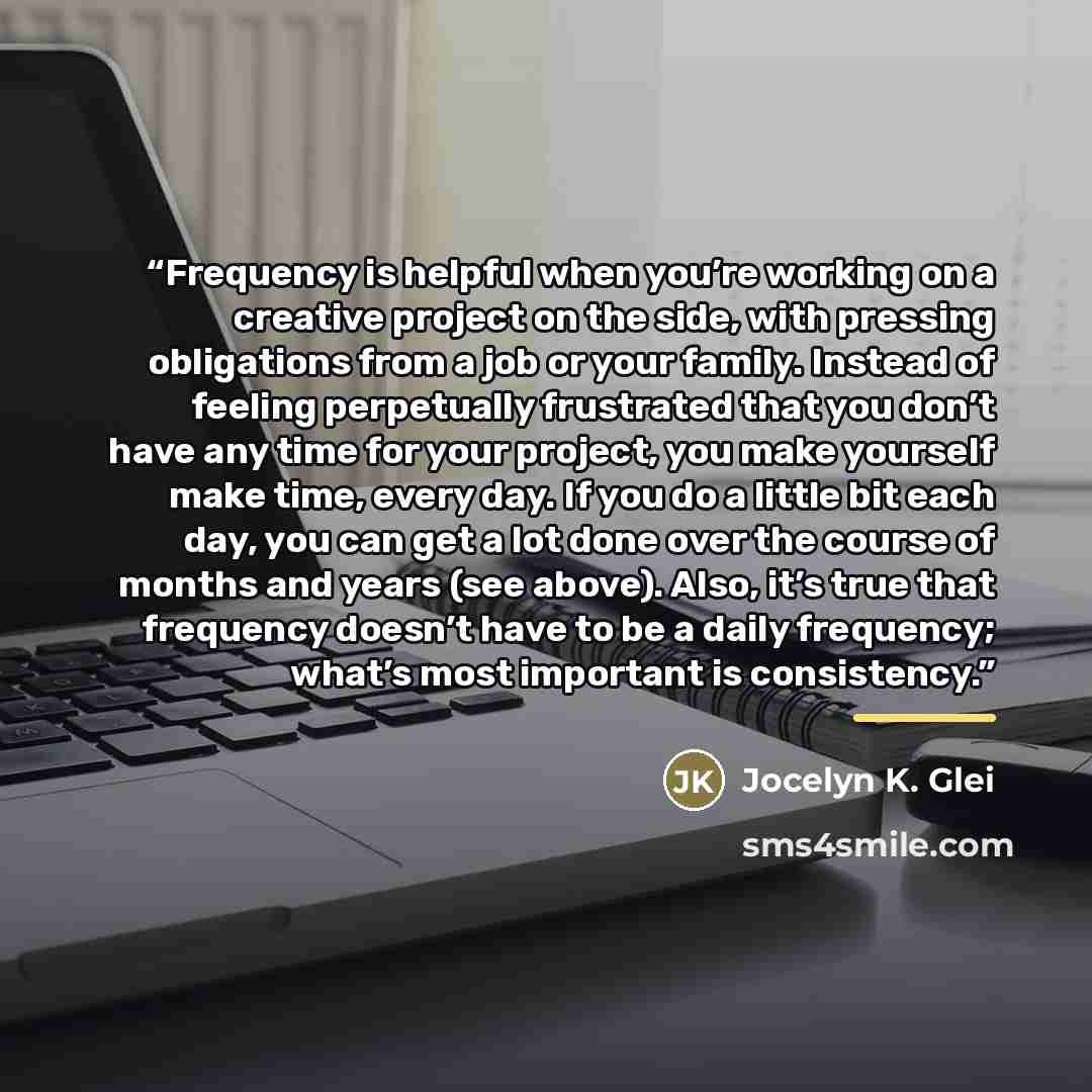 “Frequency is helpful when you’re working on a creative project on the side, with pressing obligations from a job or your family. Instead of feeling perpetually frustrated that you don’t have any time for your project, you make yourself make time, every day. If you do a little bit each day, you can…” quote by Jocelyn K. Glei