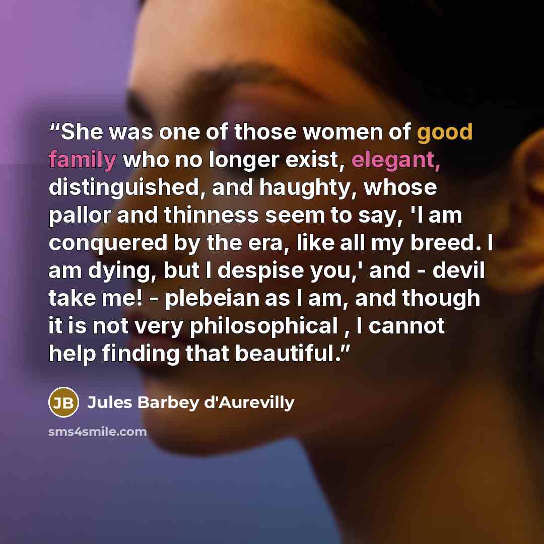 “She was one of those women of good family who no longer exist, elegant, distinguished, and haughty, whose pallor and thinness seem to say, 'I am conquered by the era, like all my breed. I am dying, but I despise you,' and - devil take me! - plebeian as I am, and though it is not very philosophical…” quote by Jules Barbey d'Aurevilly