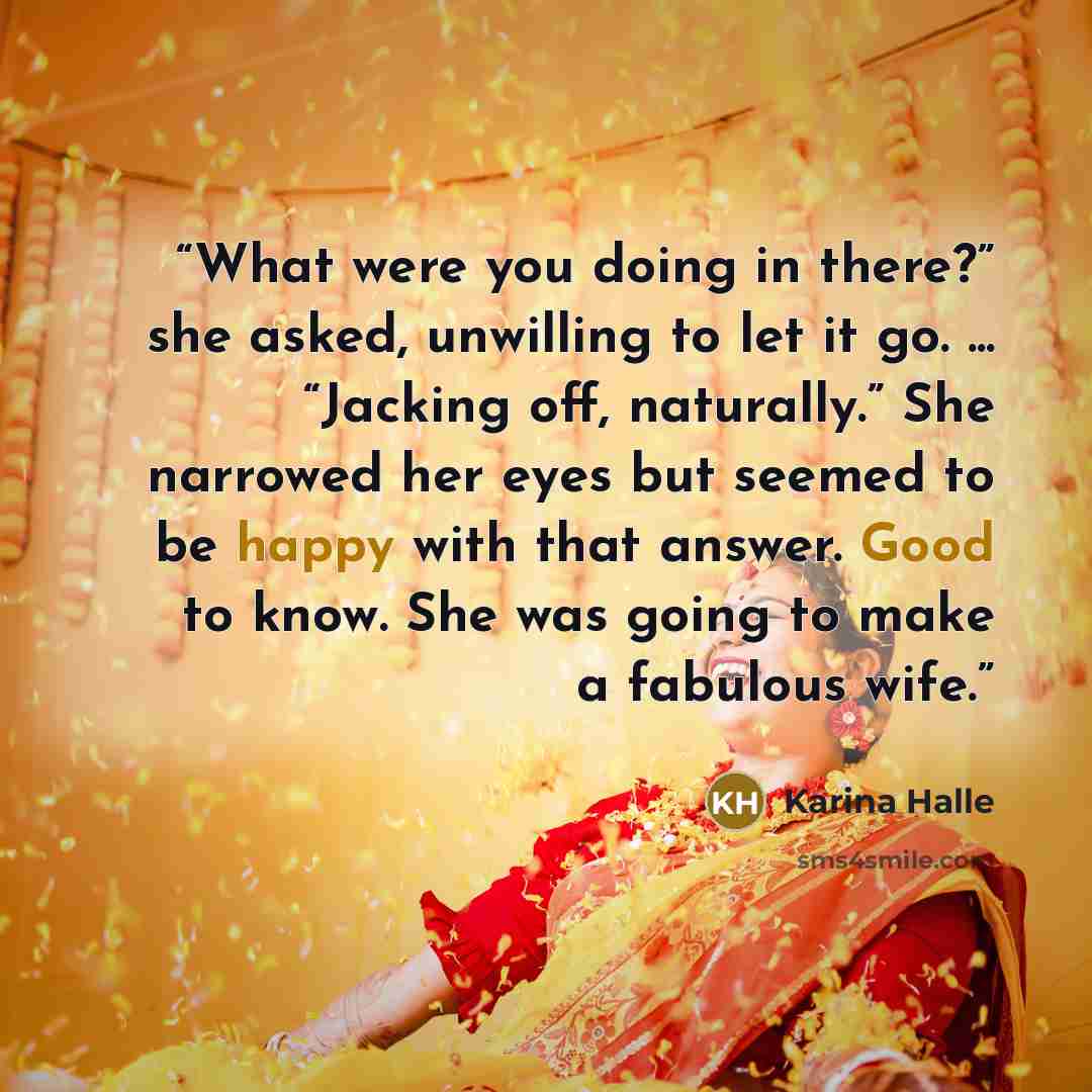 “What were you doing in there?” she asked, unwilling to let it go. ... “Jacking off, naturally.” She narrowed her eyes but seemed to be happy with that answer. Good to know. She was going to make a fabulous wife.” quote by Karina Halle