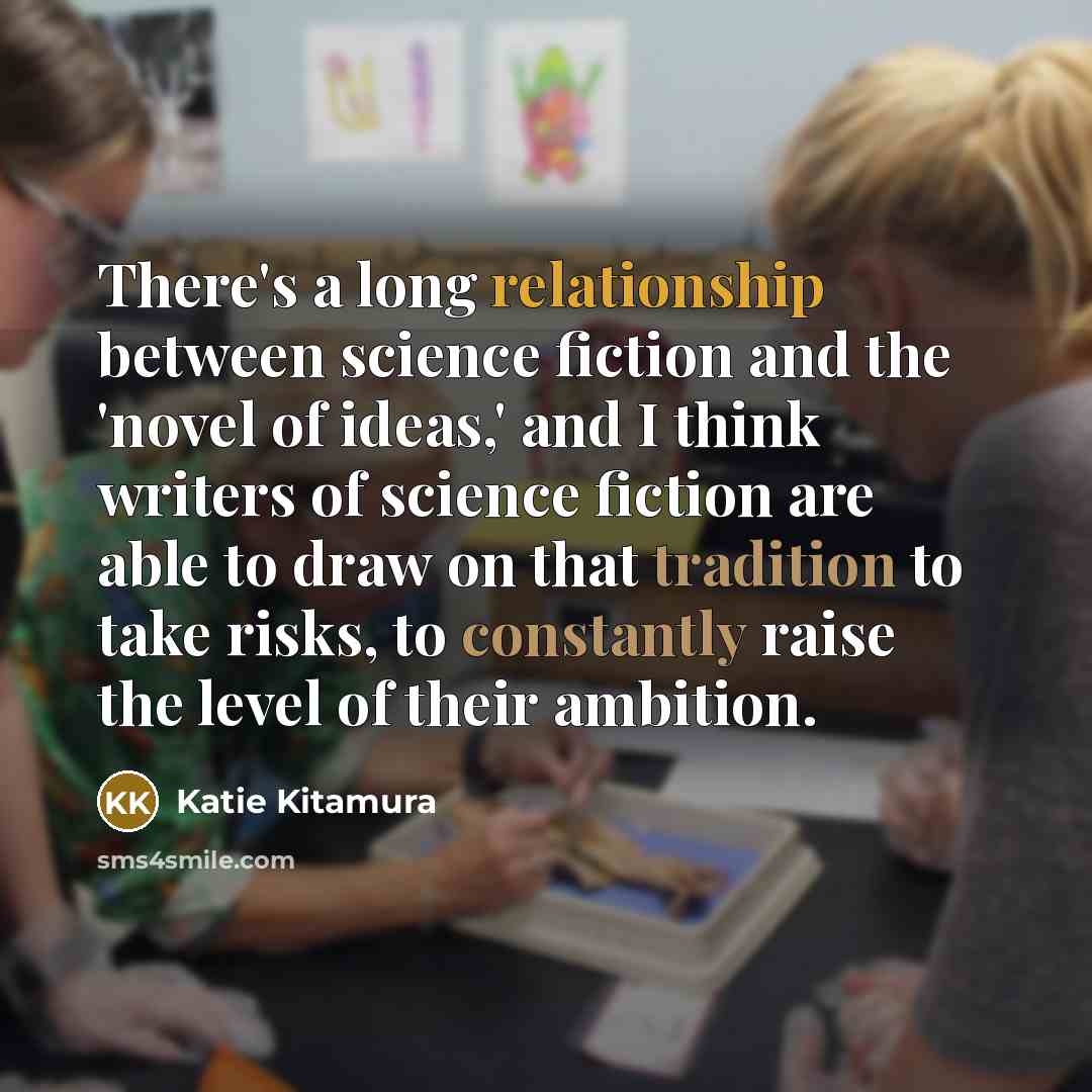 “There's a long relationship between science fiction and the 'novel of ideas,' and I think writers of science fiction are able to draw on that tradition to take risks, to constantly raise the level of their ambition.” quote by Katie Kitamura