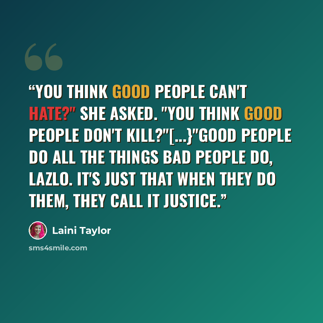 “You think good people can't hate?" she asked. "You think good people don't kill?"[...}"Good people do all the things bad people do, Lazlo. It's just that when they do them, they call it justice.” quote by Laini Taylor