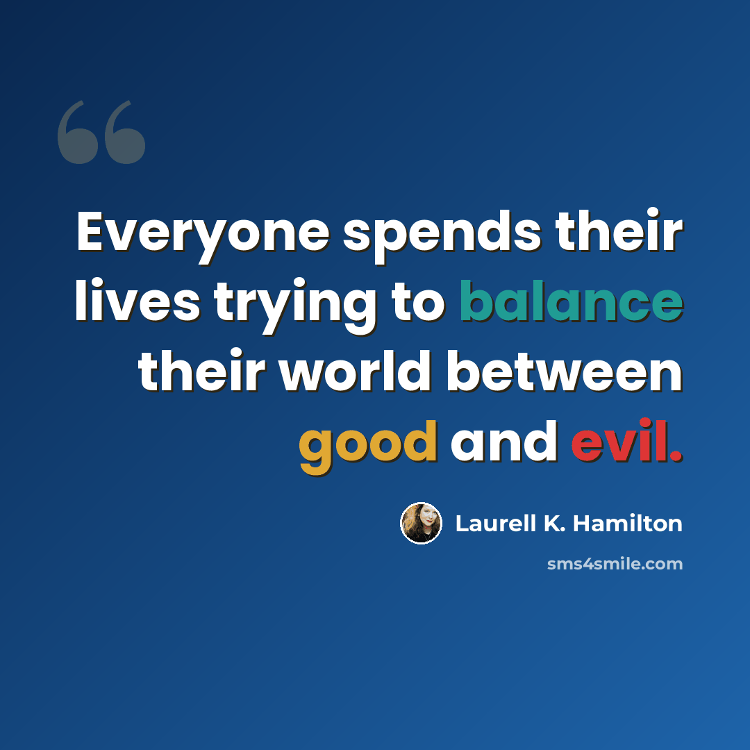 “Everyone spends their lives trying to balance their world between good and evil.” quote by Laurell K. Hamilton
