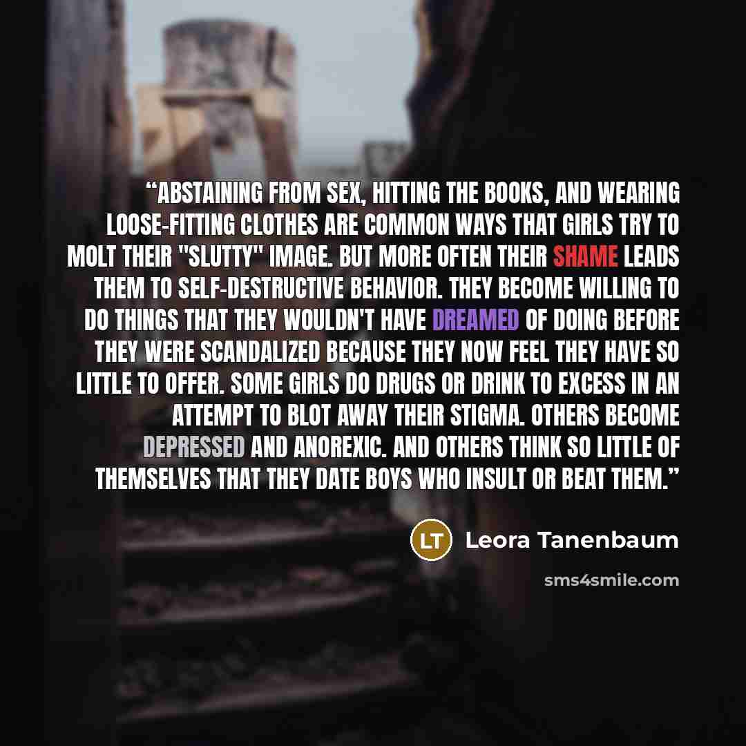 “Abstaining from sex, hitting the books, and wearing loose-fitting clothes are common ways that girls try to molt their "slutty" image. But more often their shame leads them to self-destructive behavior. They become willing to do things that they wouldn't have dreamed of doing before they were…” quote by Leora Tanenbaum