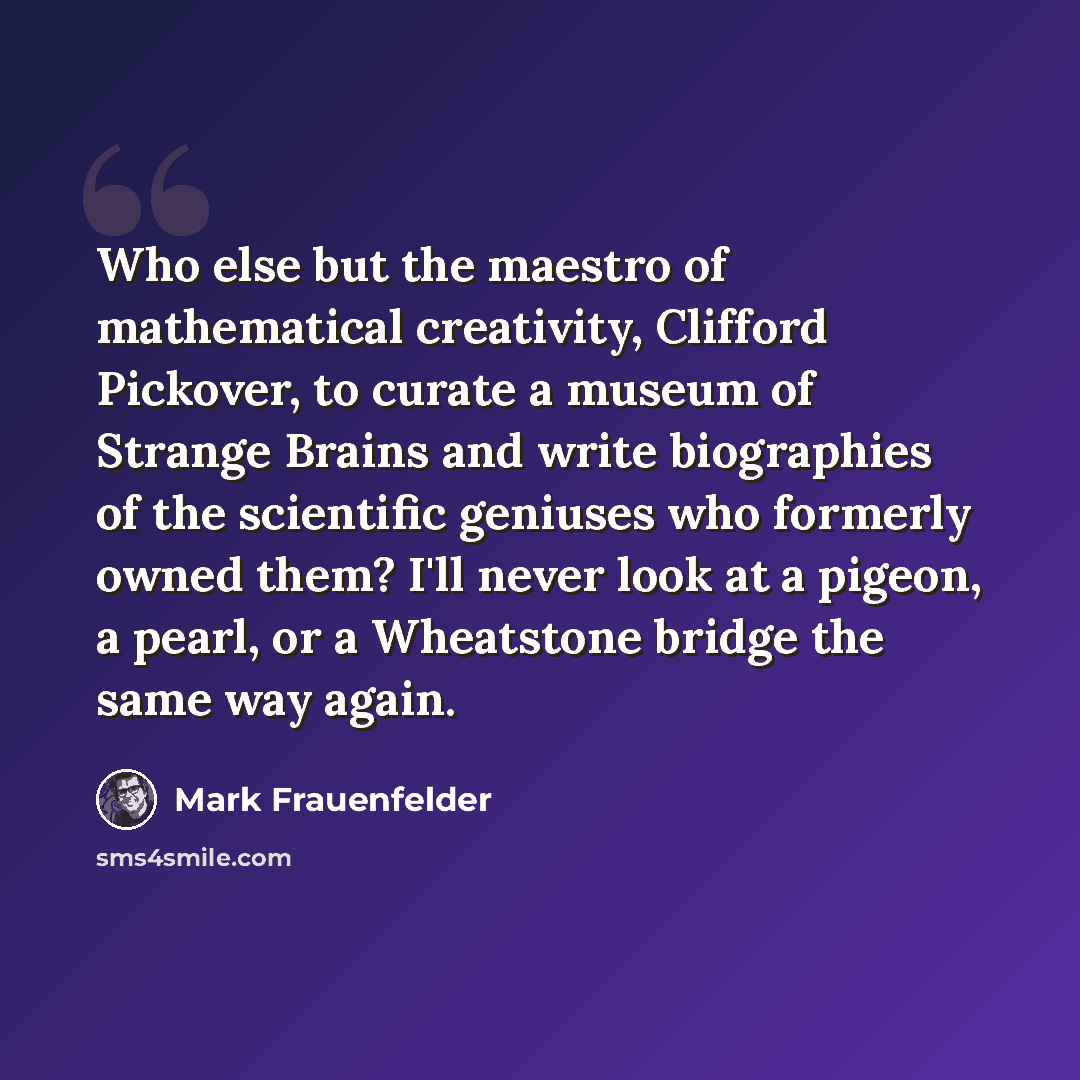 “Who else but the maestro of mathematical creativity, Clifford Pickover, to curate a museum of Strange Brains and write biographies of the scientific geniuses who formerly owned them? I'll never look at a pigeon, a pearl, or a Wheatstone bridge the same way again.” quote by Mark Frauenfelder