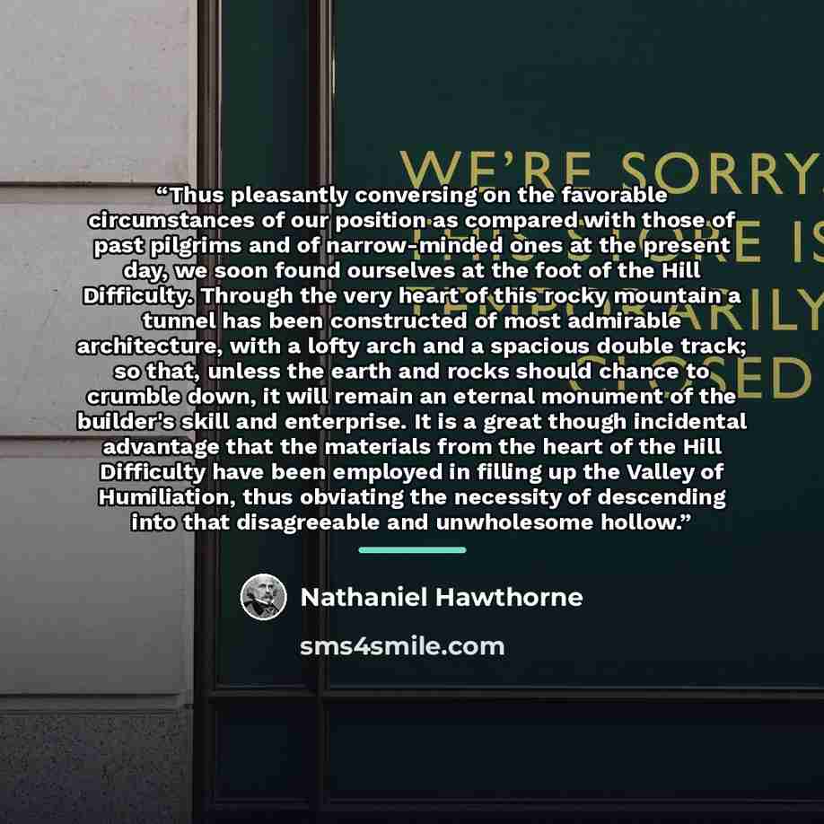 “Thus pleasantly conversing on the favorable circumstances of our position as compared with those of past pilgrims and of narrow-minded ones at the present day, we soon found ourselves at the foot of the Hill Difficulty. Through the very heart of this rocky mountain a tunnel has been constructed of…” quote by Nathaniel Hawthorne