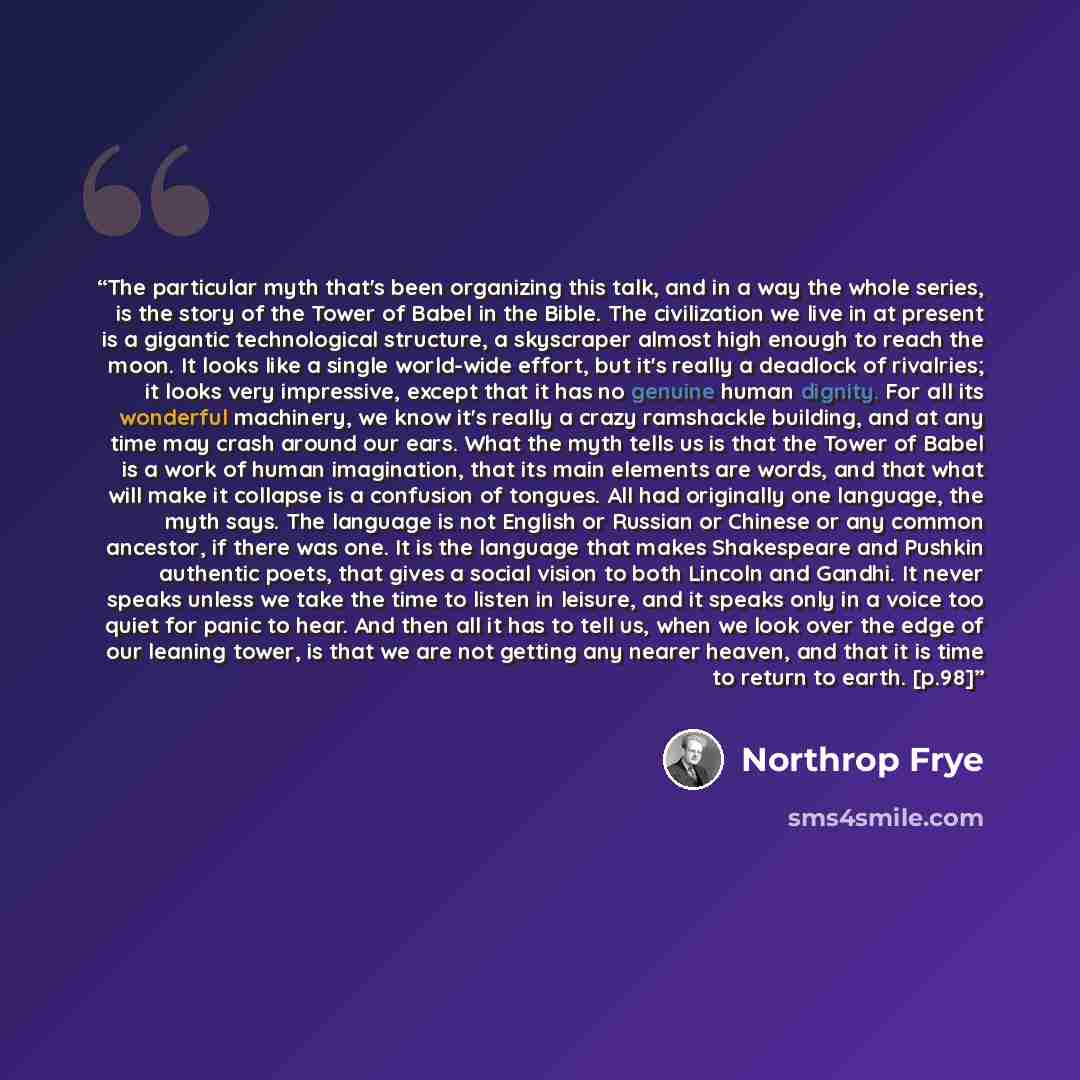 “The particular myth that's been organizing this talk, and in a way the whole series, is the story of the Tower of Babel in the Bible. The civilization we live in at present is a gigantic technological structure, a skyscraper almost high enough to reach the moon. It looks like a single world-wide…” quote by Northrop Frye
