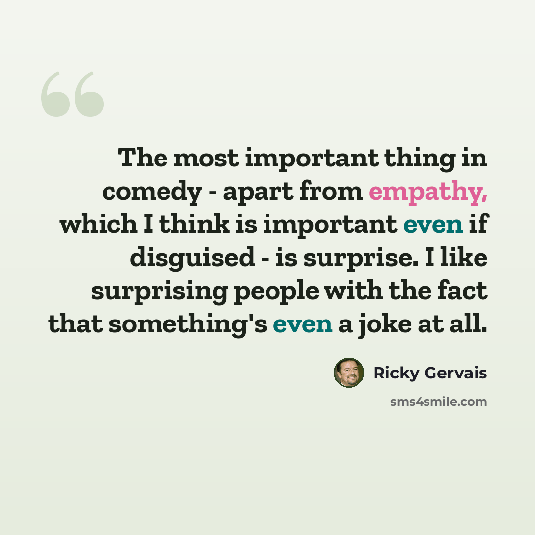 “The most important thing in comedy - apart from empathy, which I think is important even if disguised - is surprise. I like surprising people with the fact that something's even a joke at all.” quote by Ricky Gervais