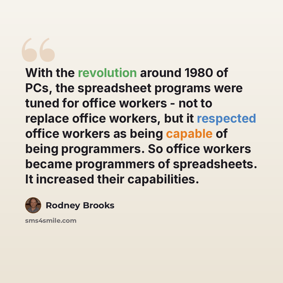 “With the revolution around 1980 of PCs, the spreadsheet programs were tuned for office workers - not to replace office workers, but it respected office workers as being capable of being programmers. So office workers became programmers of spreadsheets. It increased their capabilities.” quote by Rodney Brooks