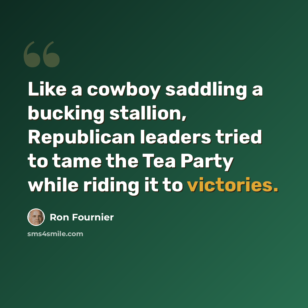 “Like a cowboy saddling a bucking stallion, Republican leaders tried to tame the Tea Party while riding it to victories.” quote by Ron Fournier